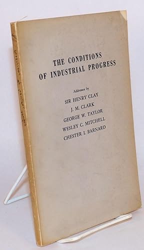 The conditions of industrial progress. Addresses by Sir Henry Clay, J.M. Clark, George W. Taylor,...