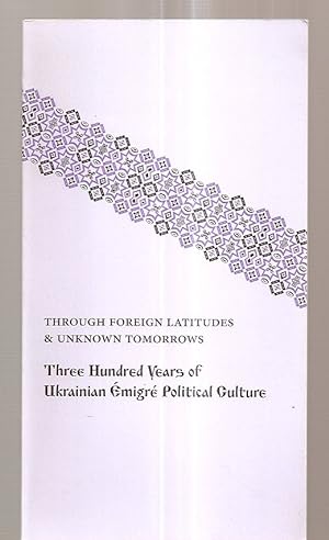 Through Foreign Latitudes & Unknown Tomorrows Three Hundred Years of Ukrainian Emigre Political C...