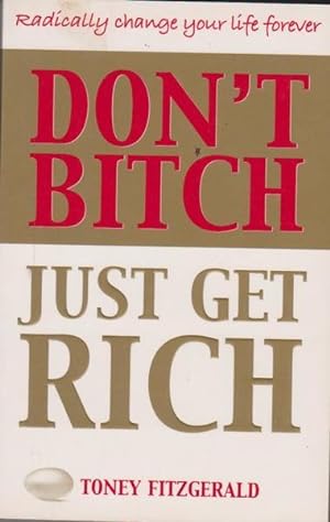 Don't Bitch, Just Get Rich: Radically Change Your Life Forever
