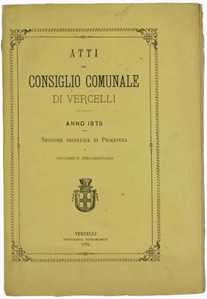 ATTI DEL CONSIGLIO COMUNALE DI VERCELLI - Anno 1875 - Sessione ordinaria di Primavera e successiv...