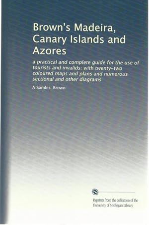 Brown's Madeira, Canary Islands and Azores: a practical and complete guide for the use of tourist...