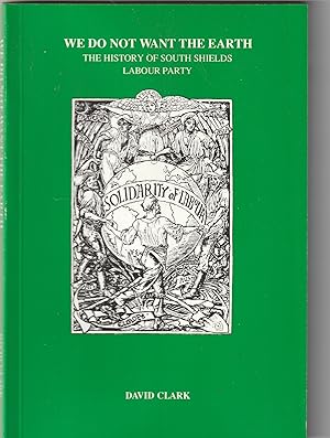 WE DO NOT WANT THE EARTH: THE HISTORY OF SOUTH SHIELDS LABOUR PARTY
