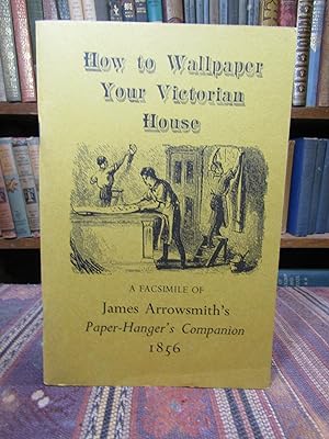 How to Wallpaper Your Victorian House: A Facsimile of James Arrowsmith's Paper Hanger's Companion...