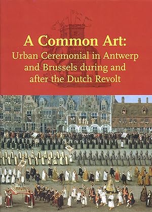 A Common Art: Urban Ceremonials in Antwerp and Brussels During and After the Dutch Revolt: Urban ...