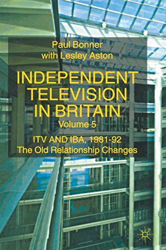 Independent Television in Britain Volume 5 ITV and the IBA 1981 - 92 The Old Relationship Changes