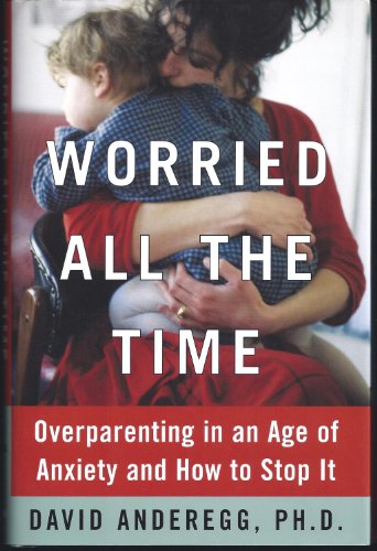 Worried All the Time: Overparenting in an Age of Anxiety and How to Stop It