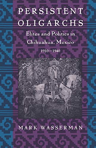 Persistent Oligarchs: Elites and Politics in Chihuahua, Mexico 1910?1940