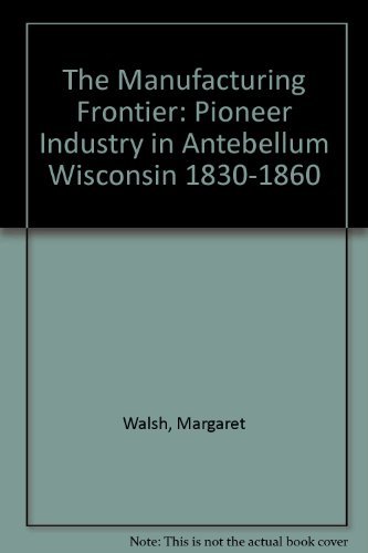 The Manufacturing Frontier: Pioneer Industry in Antebellum Wisconsin 1830-1860