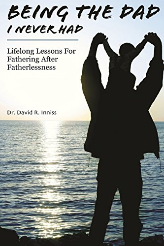 Being The Dad I Never Had: Lifelong Lessons For Fathering After Fatherlessness