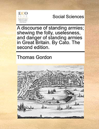 A discourse of standing armies; shewing the folly, uselesness, and danger of standing armies in Great Britain. By Cato. The second edition.
A discourse of standing armies; shewing the folly, uselesness, and danger of standing armies in Great Britain. By Cato. The second edition.