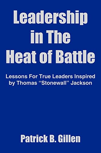 Leadership in the Heat of Battle; Lessons for True Leaders Inspired By Thomas "Stonewall" Jackson
