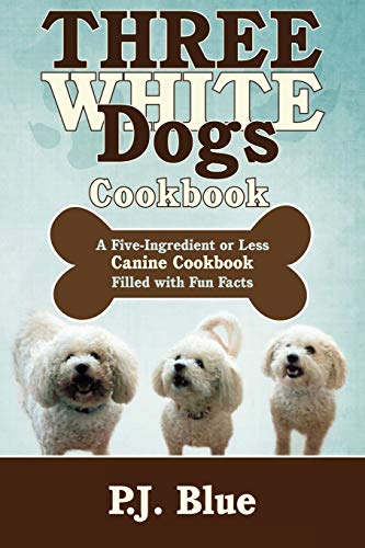 Three White Dogs Cookbook: A Five-Ingredient or Less Canine Cookbook Filled with Fun Facts