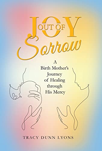 Joy Out Of Sorrow: A Birth Mothers Journey Of Healing Through His Mercy