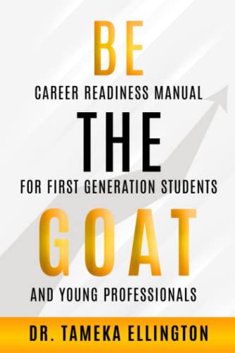Be the GOAT: Career Readiness Manual for First Generation Students and Young Professionals
Be the GOAT: Career Readiness Manual for First Generation Students and Young Professionals
