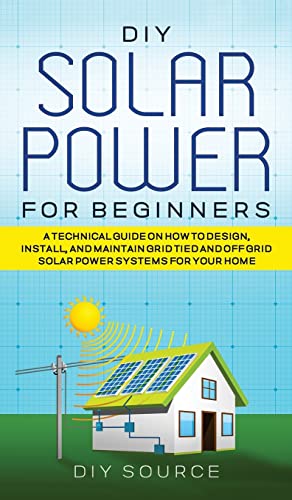 

DIY Solar Power for Beginners, a Technical Guide on How to Design, Install, and Maintain Grid-Tied and Off-Grid Solar Power Systems for Your Home