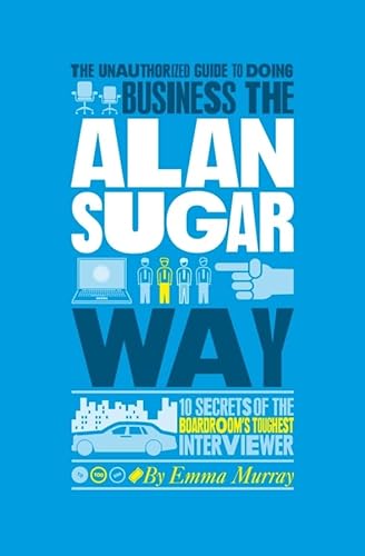 The Unauthorized Guide To Doing Business the Alan Sugar Way: 10 Secrets of the Boardroom's Toughe...