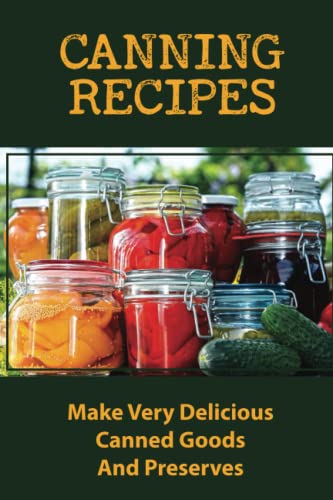 Canning Recipes: Make Very Delicious Canned Goods And Preserves