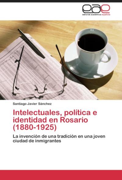 Intelectuales, política e identidad en Rosario (1880-1925) : La invención de una tradición en una joven ciudad de inmigrantes - Santiago Javier Sánchez