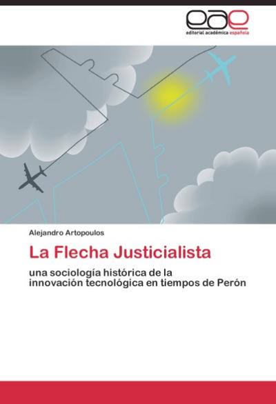 La Flecha Justicialista : una sociología histórica de la innovación tecnológica en tiempos de Perón - Alejandro Artopoulos