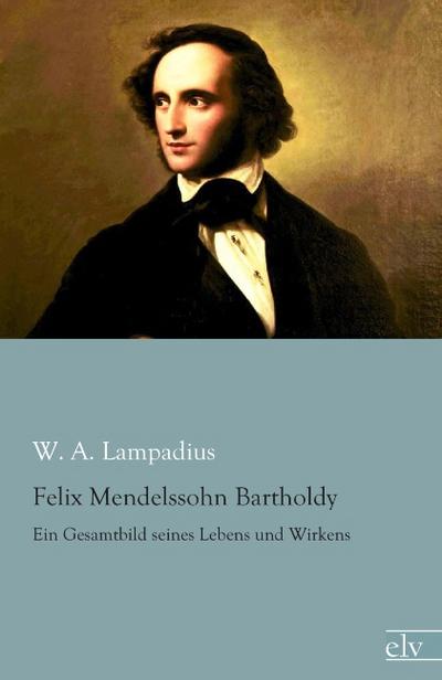 Felix Mendelssohn Bartholdy : Ein Gesamtbild seines Lebens und Wirkens - W. A. Lampadius
