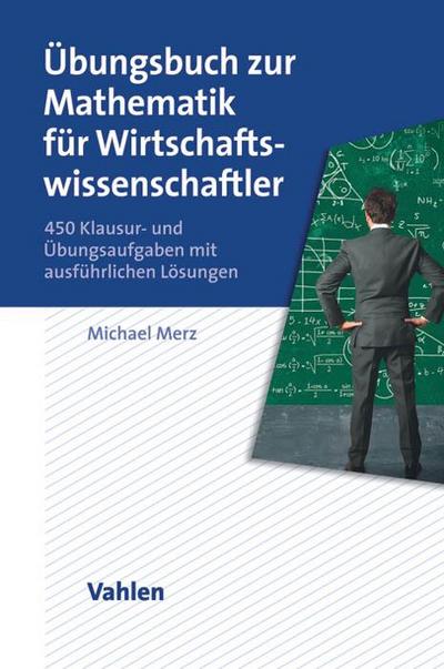 Übungsbuch zur Mathematik für Wirtschaftswissenschaftler : 450 Klausur- und Übungsaufgaben mit ausführlichen Lösungen - Michael Merz
