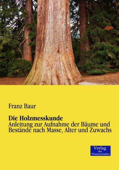 Die Holzmesskunde : Anleitung zur Aufnahme der Bäume und Bestände nach Masse, Alter und Zuwachs - Franz Baur