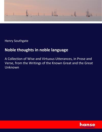 Noble thoughts in noble language : A Collection of Wise and Virtuous Utterances, in Prose and Verse, from the Writings of the Known Great and the Great Unknown - Henry Southgate