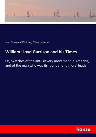 William Lloyd Garrison and his Times : Or, Sketches of the anti-slavery movement in America, and of the man who was its founder and moral leader - John Greenleaf Whittier