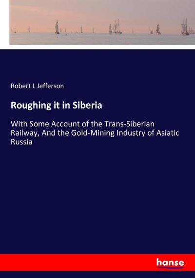 Roughing it in Siberia : With Some Account of the Trans-Siberian Railway, And the Gold-Mining Industry of Asiatic Russia - Robert L Jefferson