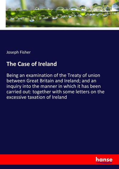 The Case of Ireland : Being an examination of the Treaty of union between Great Britain and Ireland; and an inquiry into the manner in which it has been carried out: together with some letters on the excessive taxation of Ireland - Joseph Fisher