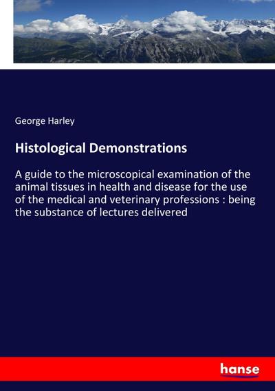 Histological Demonstrations : A guide to the microscopical examination of the animal tissues in health and disease for the use of the medical and veterinary professions : being the substance of lectures delivered - George Harley