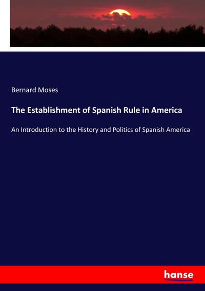 The Establishment of Spanish Rule in America : An Introduction to the History and Politics of Spanish America - Bernard Moses