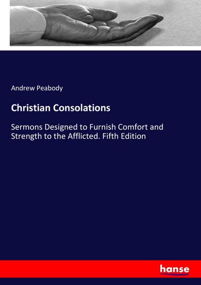 Christian Consolations : Sermons Designed to Furnish Comfort and Strength to the Afflicted. Fifth Edition - Andrew Peabody