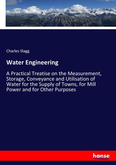 Water Engineering : A Practical Treatise on the Measurement, Storage, Conveyance and Utilisation of Water for the Supply of Towns, for Mill Power and for Other Purposes - Charles Slagg