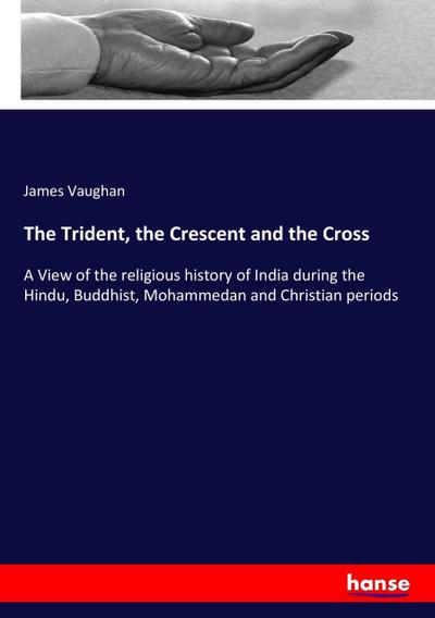 The Trident, the Crescent and the Cross : A View of the religious history of India during the Hindu, Buddhist, Mohammedan and Christian periods - James Vaughan