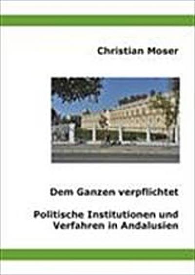 Dem Ganzen verpflichtet : Politische Institutionen und Verfahren in Andalusien - Christian Moser