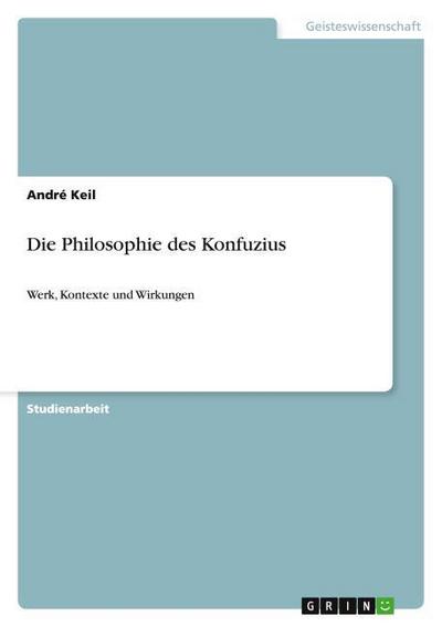Die Philosophie des Konfuzius: Werk, Kontexte und Wirkungen : Werk, Kontexte und Wirkungen - André Keil