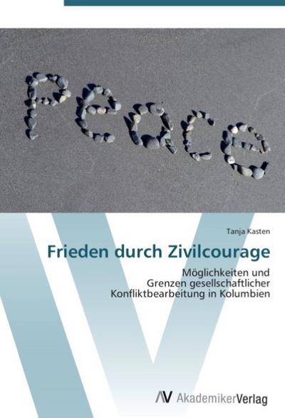Frieden durch Zivilcourage : Möglichkeiten und Grenzen gesellschaftlicher Konfliktbearbeitung in Kolumbien - Tanja Kasten
