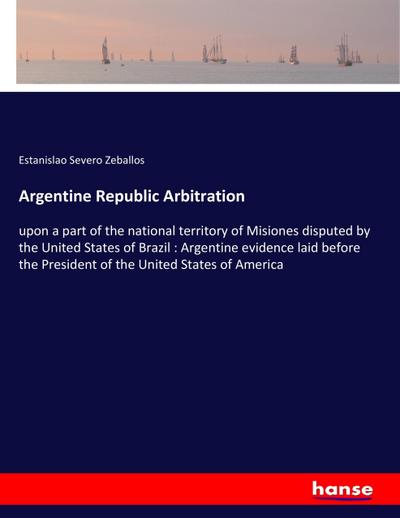 Argentine Republic Arbitration : upon a part of the national territory of Misiones disputed by the United States of Brazil : Argentine evidence laid before the President of the United States of America - Estanislao Severo Zeballos