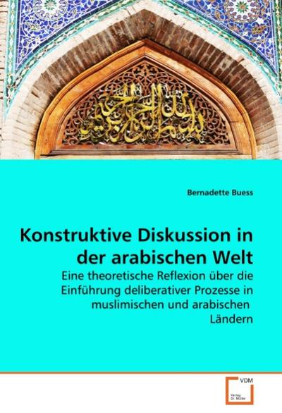 Konstruktive Diskussion in der arabischen Welt : Eine theoretische Reflexion über die Einführung deliberativer Prozesse in muslimischen und arabischen Ländern - Bernadette Buess