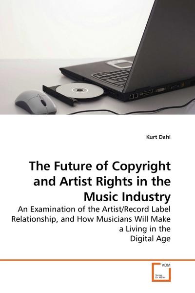 The Future of Copyright and Artist Rights in the Music Industry : An Examination of the Artist/Record Label Relationship, and How Musicians Will Make a Living in the Digital Age - Kurt Dahl