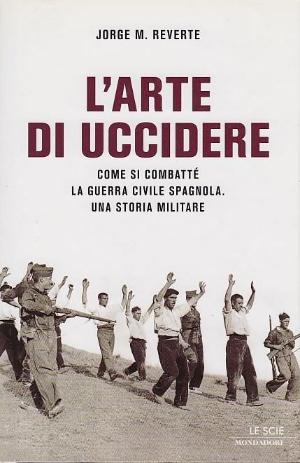 L'arte di uccidere. Come si combatté la guerra civile spagnola. Una storia militare - Revete M. Jorge