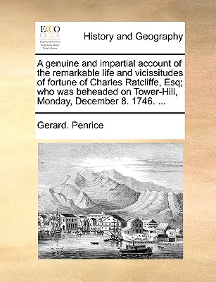 A Genuine and Impartial Account of the Remarkable Life and Vicissitudes of Fortune of Charles Ratcliffe, Esq; Who Was Beheaded on Tower-Hill, Monday, (Paperback or Softback) - Penrice, Gerard