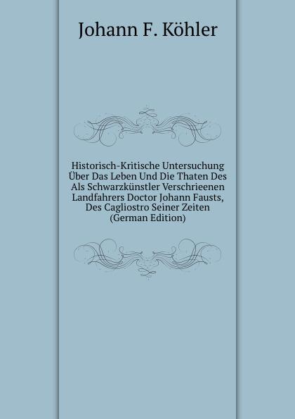 Historisch-Kritische Untersuchung Über Das Leben Und Die Thaten Des Als Schwarzkünstler Verschrieenen Landfahrers Doctor Johann Fausts, Des Cagliostro Seiner Zeiten (German Edition) - Johann F. Köhler