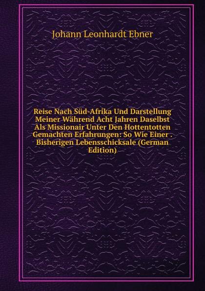 Reise Nach Süd-Afrika Und Darstellung Meiner Während Acht Jahren Daselbst Als Missionair Unter Den Hottentotten Gemachten Erfahrungen: So Wie Einer . Bisherigen Lebensschicksale (German Edition) - Johann Leonhardt Ebner