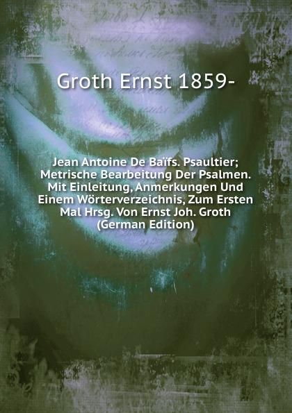 Jean Antoine De Baïfs. Psaultier; Metrische Bearbeitung Der Psalmen. Mit Einleitung, Anmerkungen Und Einem Wörterverzeichnis, Zum Ersten Mal Hrsg. Von Ernst Joh. Groth (German Edition) - Groth Ernst 1859-