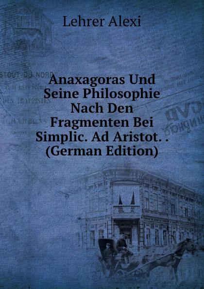 Anaxagoras Und Seine Philosophie Nach Den Fragmenten Bei Simplic. Ad Aristot. . (German Edition) - Lehrer Alexi