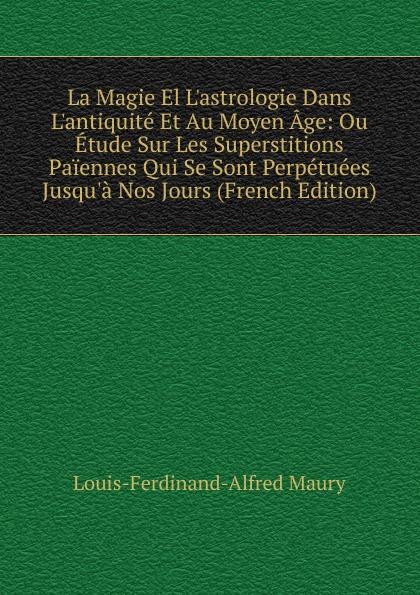 La Magie El L'astrologie Dans L'antiquité Et Au Moyen Âge: Ou Étude Sur Les Superstitions Païennes Qui Se Sont Perpétuées Jusqu'à Nos Jours (French Edition) - Louis-Ferdinand-Alfred Maury