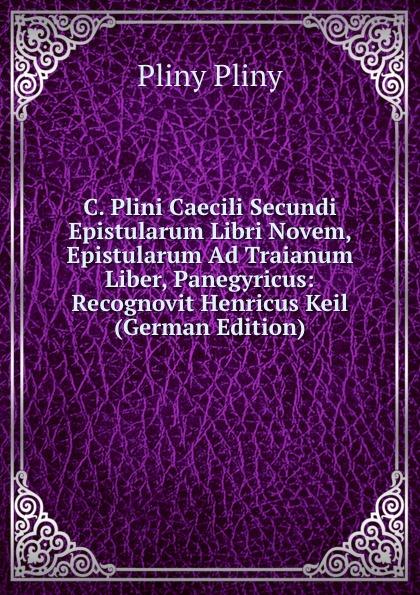 C. Plini Caecili Secundi Epistularum Libri Novem, Epistularum Ad Traianum Liber, Panegyricus: Recognovit Henricus Keil (German Edition) - Pliny Pliny