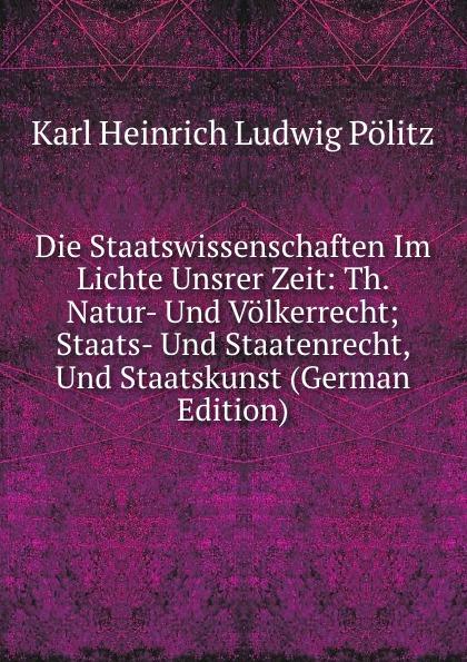 Die Staatswissenschaften Im Lichte Unsrer Zeit: Th. Natur- Und Völkerrecht; Staats- Und Staatenrecht, Und Staatskunst (German Edition) - Karl Heinrich Ludwig Pölitz